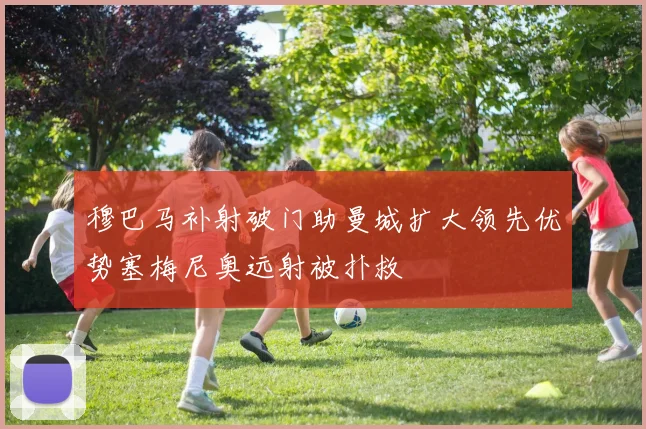 穆巴马补射破门助曼城扩大领先优势塞梅尼奥远射被扑救
