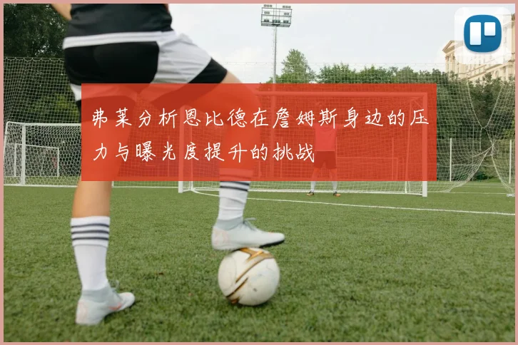 弗莱分析恩比德在詹姆斯身边的压力与曝光度提升的挑战