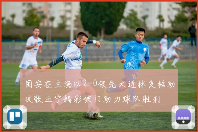 国安在主场以2-0领先大连林良铭助攻张玉宁精彩破门助力球队胜利