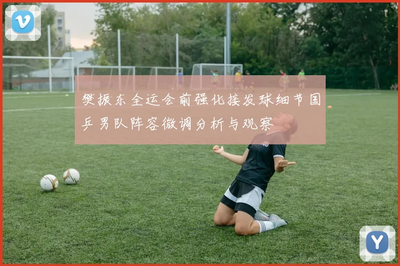 樊振东全运会前强化接发球细节国乒男队阵容微调分析与观察