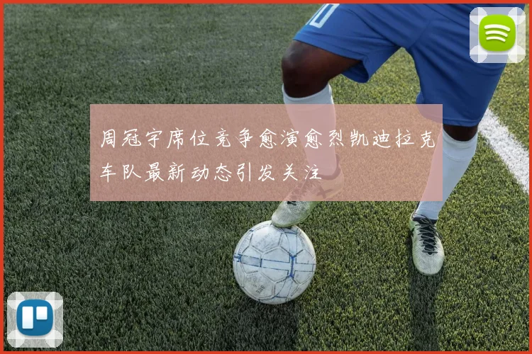 周冠宇席位竞争愈演愈烈凯迪拉克车队最新动态引发关注
