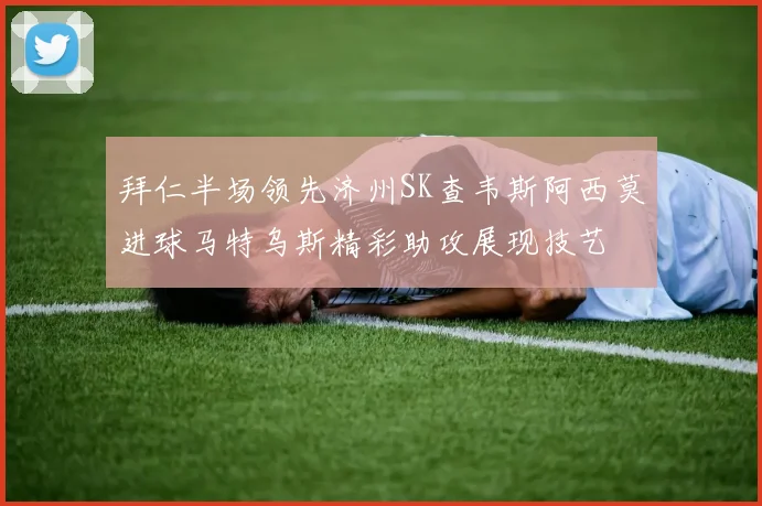 拜仁半场领先济州SK查韦斯阿西莫进球马特乌斯精彩助攻展现技艺